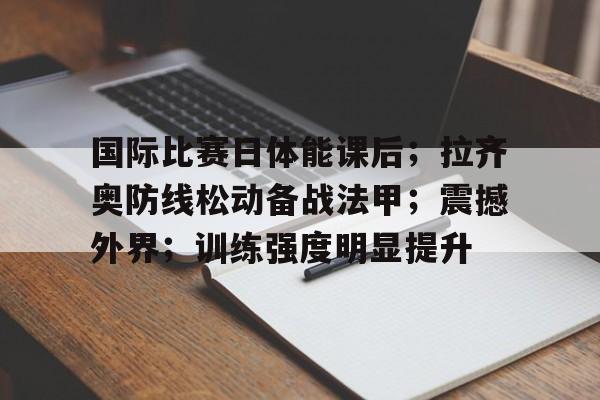 国际比赛日体能课后；拉齐奥防线松动备战法甲；震撼外界；训练强度明显提升的简单介绍-爱游戏平台