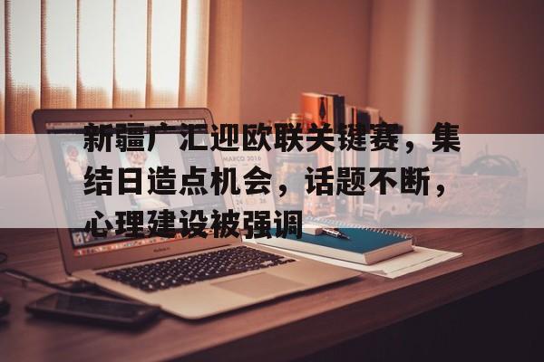 新疆广汇迎欧联关键赛,集结日造点机会,话题不断,心理建设被强调的简单介绍-爱游戏体育