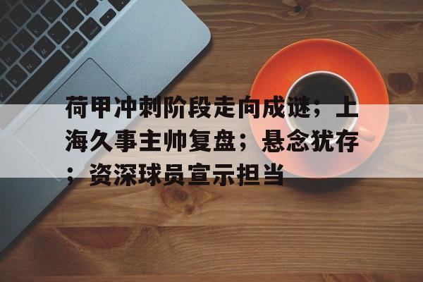 荷甲冲刺阶段走向成谜；上海久事主帅复盘；悬念犹存；资深球员宣示担当的简单介绍-爱游戏平台