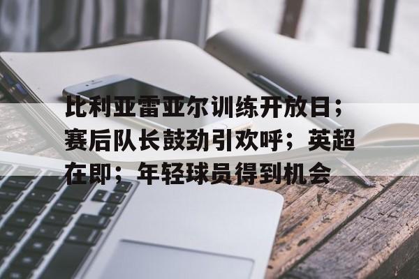 关于比利亚雷亚尔训练开放日;赛后队长鼓劲引欢呼;英超在即;年轻球员得到机会的信息 关于比利亚雷亚尔训练开放日;赛后队长鼓劲引欢呼;英超在即;年轻球员得到机会的信息