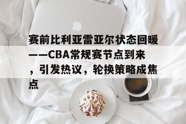 赛前比利亚雷亚尔状态回暖——CBA常规赛节点到来，引发热议，轮换策略成焦点的简单介绍